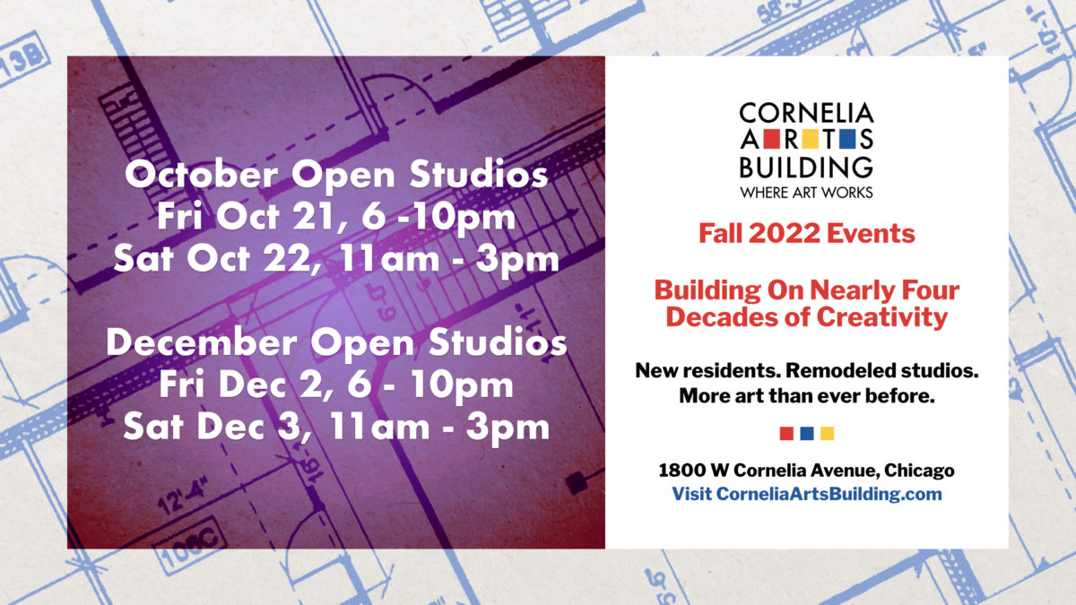 A graphic announcing a fall building event. The motif of the image is architectural designs featuring blueprints of the Cornelia Arts Building in the background, and shows October and December Open Studio information: Friday October 21st 6 to 10 p.m, Saturday, October 22nd 11 a.m. to 3 p.m., Friday December 2nd 6 to 10 p.m. and Saturday December 3rd 11 a.m. to 3 p.m.. The right-hand side of the graphic contains the heading "Fall 2022 Events", the subheading and show theme "Building On Nearly Four Decades of Creativity" to match the construction motif and the additional sub-heading "New residents. Remodeled studios. More art than ever before." with the building location just below: "1800 West Cornelia Avenue, Chicago, Visit CorneliaArtsBuilding.com"