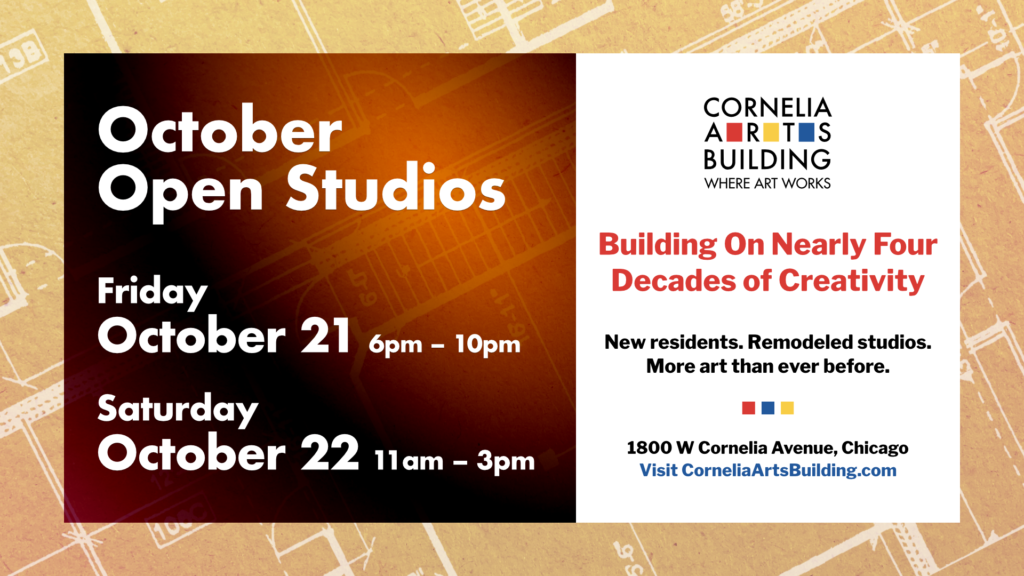 A graphic announcing our October building event. The motif of the image is architectural designs featuring blueprints of the Cornelia Arts Building in the background, and shows October and December Open Studio information: Friday October 21st 6 to 10 p.m, Saturday, October 22nd 11 a.m. to 3 p.m.. The right-hand side of the graphic contains the Cornelia Arts Building Logo, the headline "Building on Nearly Four Decades of Creativity", the subheading "New residents. Remodeled studios. More art than ever before" along with the building location just below: "1800 West Cornelia Avenue, Chicago, Visit CorneliaArtsBuilding.com"