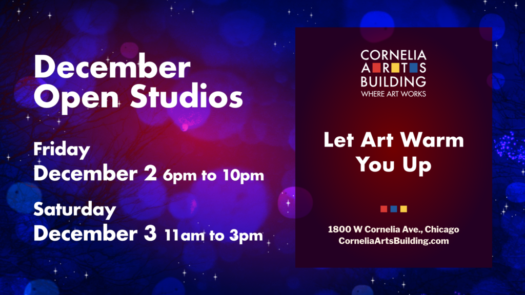 A graphic with information about Cornelia Arts Building's Open Studios. The title shown in large white text is December Open Studios with the two days and dates just below: Friday December 2, 2022 6 P.M. to 10 P.M. and Saturday December 3, 2022 11 A.M. to 3 P.M.. Next to that on the right is a large block with a deep maroon color background, the building logo and more large white text which reads Let Art Warm You Up. Below that are three small, colored blocks in red, blue and yellow, which match smaller color blocks seen in the building logo which separate the building's street address shown just below in smaller white text, 1800 W. Cornelia Avenue, Chicago, and the URL for the building website just below, CorneliaArtsBuilding.com. The visual motif of the graphic is winter, with soft-focus snowflakes, and small stars seen throughout, and a deep purple and blue color scheme in the background.