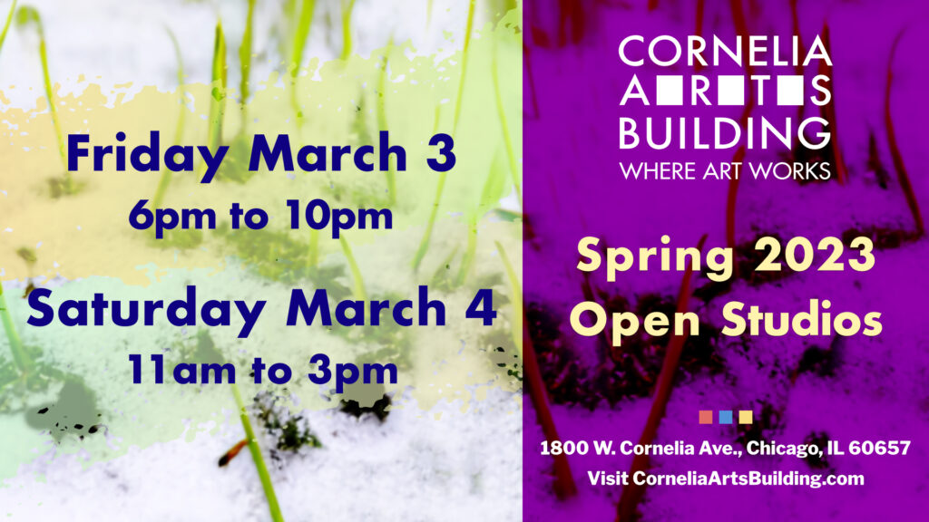 March show announcement images. Shoots of green grass poking through snow are overlayed to the right by a violet rectangle with the Cornelia Arts Logo, the title "Spring 2023 Open Studios" and the address information 1800 W Cornelia Avenue, Chicago, IL, 60657 and the website CorneliaArtsBuilding.com. To the left, that same image of green grass shoots are overlayed by pastel yellow and green brushstrokes, over which the text Friday March 3, 6 p.m. to 10 p.m. and Saturday March 4, 11 a.m. to 3 p.m.